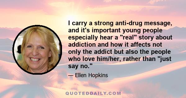 I carry a strong anti-drug message, and it's important young people especially hear a real story about addiction and how it affects not only the addict but also the people who love him/her, rather than just say no.