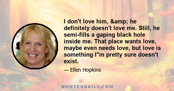 I don't love him, & he definitely doesn't love me. Still, he semi-fills a gaping black hole inside me. That place wants love, maybe even needs love, but love is something Im pretty sure doesn't exist.