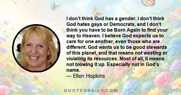 I don’t think God has a gender. I don’t think God hates gays or Democrats, and I don’t think you have to be Born Again to find your way to Heaven. I believe God expects us to care for one another, even those who are