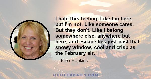 I hate this feeling. Like I'm here, but I'm not. Like someone cares. But they don't. Like I belong somewhere else, anywhere but here, and escape lies just past that snowy window, cool and crisp as the February air.