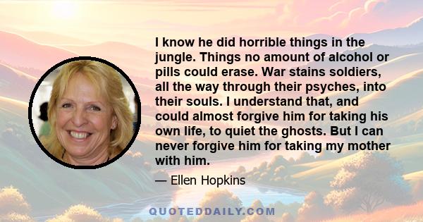 I know he did horrible things in the jungle. Things no amount of alcohol or pills could erase. War stains soldiers, all the way through their psyches, into their souls. I understand that, and could almost forgive him