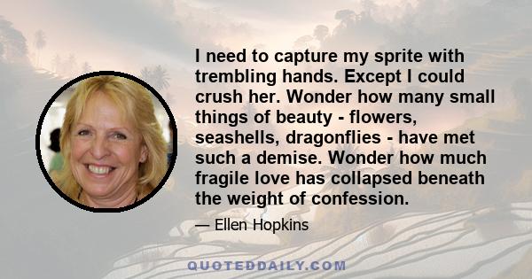 I need to capture my sprite with trembling hands. Except I could crush her. Wonder how many small things of beauty - flowers, seashells, dragonflies - have met such a demise. Wonder how much fragile love has collapsed