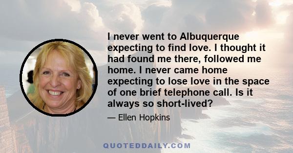 I never went to Albuquerque expecting to find love. I thought it had found me there, followed me home. I never came home expecting to lose love in the space of one brief telephone call. Is it always so short-lived?