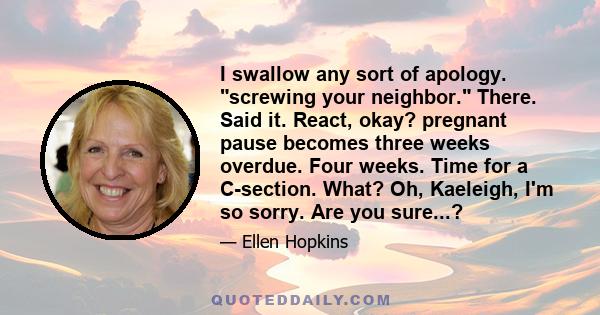 I swallow any sort of apology. screwing your neighbor. There. Said it. React, okay? pregnant pause becomes three weeks overdue. Four weeks. Time for a C-section. What? Oh, Kaeleigh, I'm so sorry. Are you sure...?