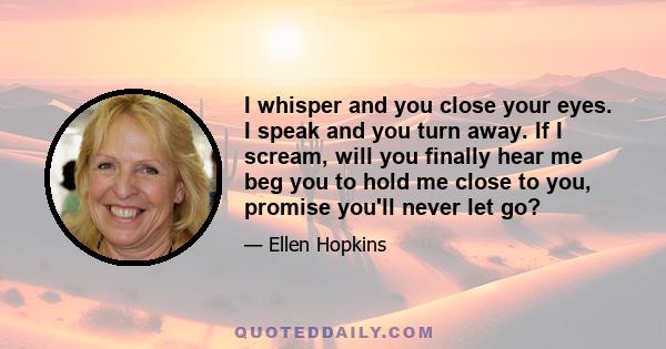 I whisper and you close your eyes. I speak and you turn away. If I scream, will you finally hear me beg you to hold me close to you, promise you'll never let go?