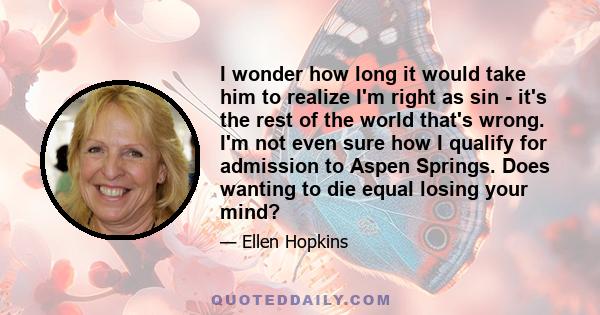 I wonder how long it would take him to realize I'm right as sin - it's the rest of the world that's wrong. I'm not even sure how I qualify for admission to Aspen Springs. Does wanting to die equal losing your mind?