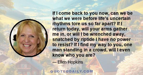 If I come back to you now, can we be what we were before life’s uncertain rhythms tore us so far apart? If I return today, will your arms gather me in, or will I be wrenched away, snatched by riptide I have no power to