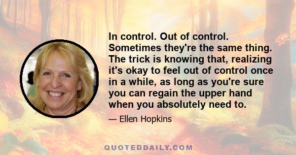 In control. Out of control. Sometimes they're the same thing. The trick is knowing that, realizing it's okay to feel out of control once in a while, as long as you're sure you can regain the upper hand when you