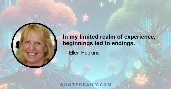 In my limited realm of experience, beginnings led to endings.