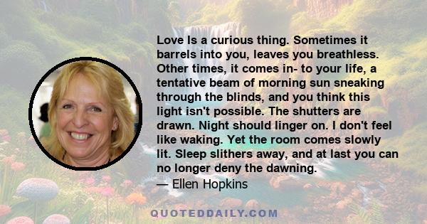 Love Is a curious thing. Sometimes it barrels into you, leaves you breathless. Other times, it comes in- to your life, a tentative beam of morning sun sneaking through the blinds, and you think this light isn't