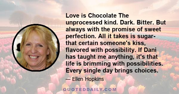 Love is Chocolate The unprocessed kind. Dark. Bitter. But always with the promise of sweet perfection. All it takes is sugar- that certain someone's kiss, flavored with possibility. If Dani has taught me anything, it's