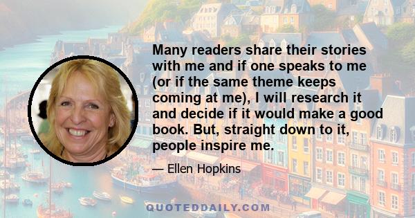 Many readers share their stories with me and if one speaks to me (or if the same theme keeps coming at me), I will research it and decide if it would make a good book. But, straight down to it, people inspire me.