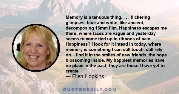 Memory is a tenuous thing. . . . flickering glimpses, blue and white, like ancient, decomposing 16mm film. Happiness escapes me there, where faces are vague and yesterday seems to come tied up in ribbons of pain.