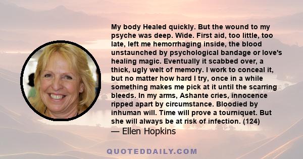 My body Healed quickly. But the wound to my psyche was deep. Wide. First aid, too little, too late, left me hemorrhaging inside, the blood unstaunched by psychological bandage or love's healing magic. Eventually it