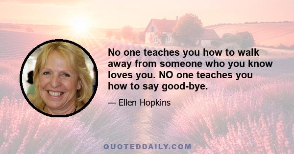 No one teaches you how to walk away from someone who you know loves you. NO one teaches you how to say good-bye.