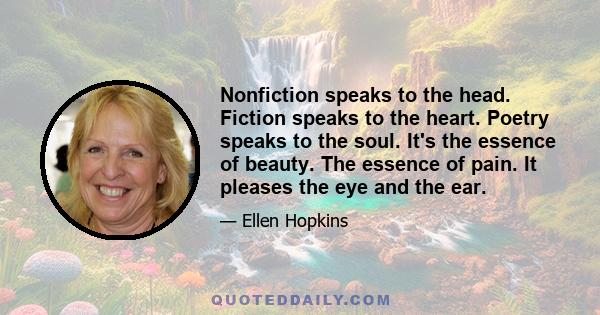 Nonfiction speaks to the head. Fiction speaks to the heart. Poetry speaks to the soul. It's the essence of beauty. The essence of pain. It pleases the eye and the ear.