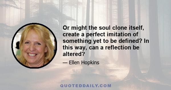 Or might the soul clone itself, create a perfect imitation of something yet to be defined? In this way, can a reflection be altered?