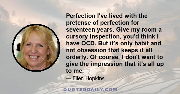 Perfection I've lived with the pretense of perfection for seventeen years. Give my room a cursory inspection, you'd think I have OCD. But it's only habit and not obsession that keeps it all orderly. Of course, I don't