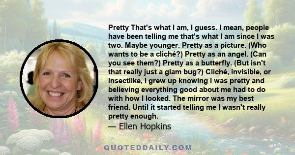 Pretty That's what I am, I guess. I mean, people have been telling me that's what I am since I was two. Maybe younger. Pretty as a picture. (Who wants to be a cliché?) Pretty as an angel. (Can you see them?) Pretty as a 