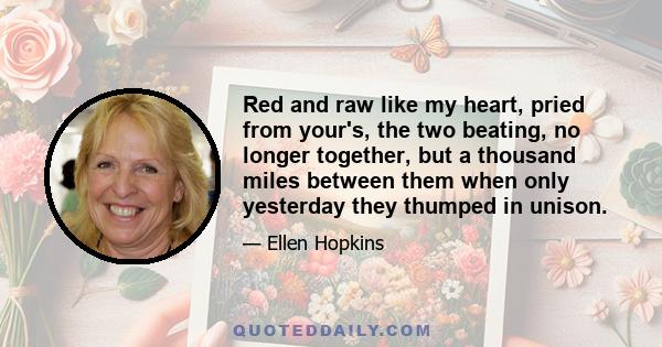 Red and raw like my heart, pried from your's, the two beating, no longer together, but a thousand miles between them when only yesterday they thumped in unison.