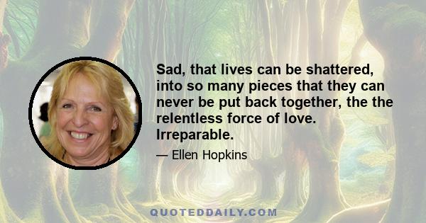 Sad, that lives can be shattered, into so many pieces that they can never be put back together, the the relentless force of love. Irreparable.