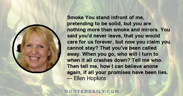 Smoke You stand infront of me, pretending to be solid, but you are nothing more than smoke and mirors. You said you'd never leave, that you would care for us forever, but now you claim you cannot stay? That you've been