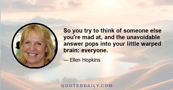 So you try to think of someone else you're mad at, and the unavoidable answer pops into your little warped brain: everyone.