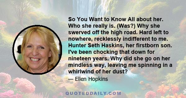 So You Want to Know All about her. Who she really is. (Was?) Why she swerved off the high road. Hard left to nowhere, recklessly indifferent to me. Hunter Seth Haskins, her firstborn son. I've been chocking that down