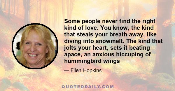 Some people never find the right kind of love. You know, the kind that steals your breath away, like diving into snowmelt. The kind that jolts your heart, sets it beating apace, an anxious hiccuping of hummingbird wings