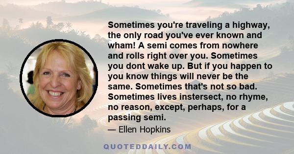 Sometimes you're traveling a highway, the only road you've ever known and wham! A semi comes from nowhere and rolls right over you. Sometimes you dont wake up. But if you happen to you know things will never be the