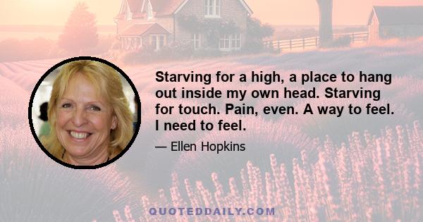 Starving for a high, a place to hang out inside my own head. Starving for touch. Pain, even. A way to feel. I need to feel.