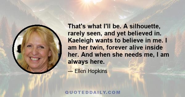 That's what I'll be. A silhouette, rarely seen, and yet believed in. Kaeleigh wants to believe in me. I am her twin, forever alive inside her. And when she needs me, I am always here.