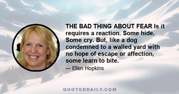 THE BAD THING ABOUT FEAR Is it requires a reaction. Some hide. Some cry. But, like a dog condemned to a walled yard with no hope of escape or affection, some learn to bite.