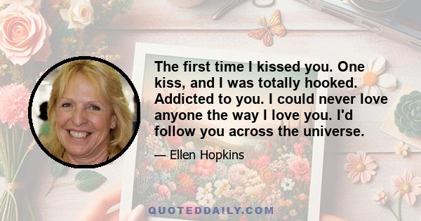 The first time I kissed you. One kiss, and I was totally hooked. Addicted to you. I could never love anyone the way I love you. I'd follow you across the universe.