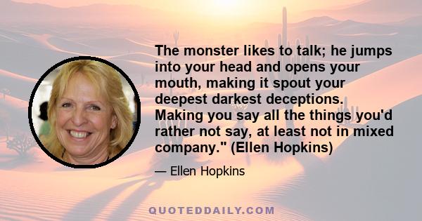 The monster likes to talk; he jumps into your head and opens your mouth, making it spout your deepest darkest deceptions. Making you say all the things you'd rather not say, at least not in mixed company. (Ellen Hopkins)