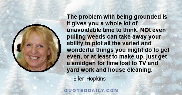 The problem with being grounded is it gives you a whole lot of unavoidable time to think. NOt even pulling weeds can take away your ability to plot all the varied and wonderful things you might do to get even, or at