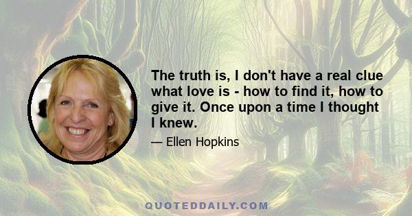 The truth is, I don't have a real clue what love is - how to find it, how to give it. Once upon a time I thought I knew.