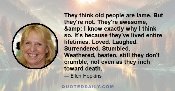 They think old people are lame. But they're not. They're awesome, & I know exactly why I think so. It's because they've lived entire lifetimes. Loved. Laughed. Surrendered. Stumbled. Weathered, beaten, still they