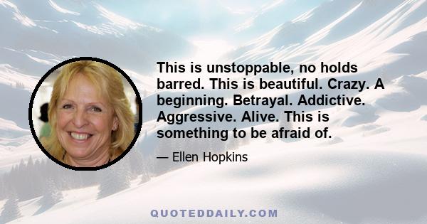 This is unstoppable, no holds barred. This is beautiful. Crazy. A beginning. Betrayal. Addictive. Aggressive. Alive. This is something to be afraid of.