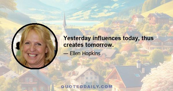 Yesterday influences today, thus creates tomorrow.