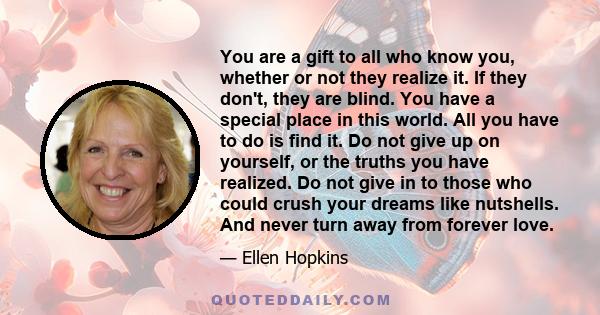 You are a gift to all who know you, whether or not they realize it. If they don't, they are blind. You have a special place in this world. All you have to do is find it. Do not give up on yourself, or the truths you