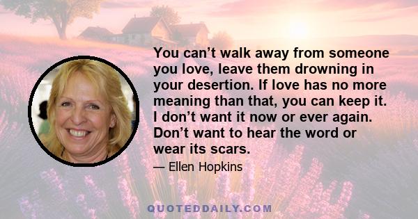 You can’t walk away from someone you love, leave them drowning in your desertion. If love has no more meaning than that, you can keep it. I don’t want it now or ever again. Don’t want to hear the word or wear its scars.