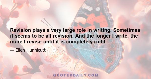 Revision plays a very large role in writing. Sometimes it seems to be all revision. And the longer I write, the more I revise-until it is completely right.