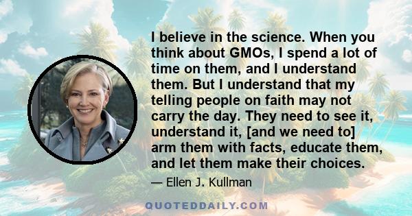 I believe in the science. When you think about GMOs, I spend a lot of time on them, and I understand them. But I understand that my telling people on faith may not carry the day. They need to see it, understand it, [and 