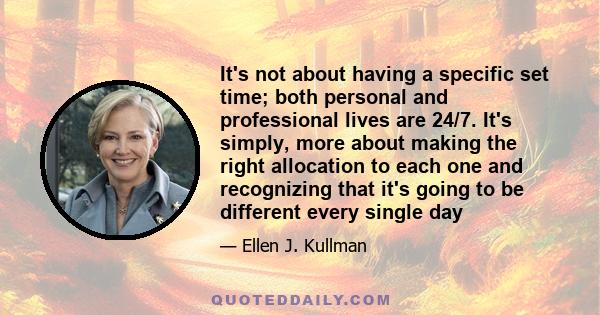 It's not about having a specific set time; both personal and professional lives are 24/7. It's simply, more about making the right allocation to each one and recognizing that it's going to be different every single day