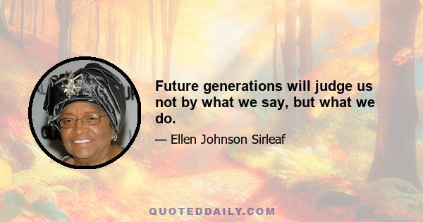 Future generations will judge us not by what we say, but what we do.