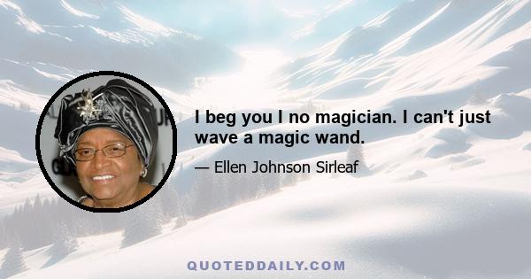 I beg you I no magician. I can't just wave a magic wand.