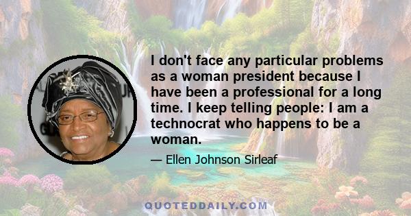 I don't face any particular problems as a woman president because I have been a professional for a long time. I keep telling people: I am a technocrat who happens to be a woman.