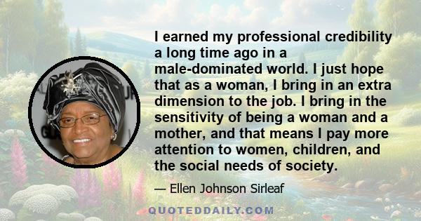 I earned my professional credibility a long time ago in a male-dominated world. I just hope that as a woman, I bring in an extra dimension to the job. I bring in the sensitivity of being a woman and a mother, and that