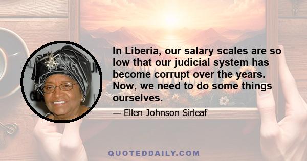 In Liberia, our salary scales are so low that our judicial system has become corrupt over the years. Now, we need to do some things ourselves.